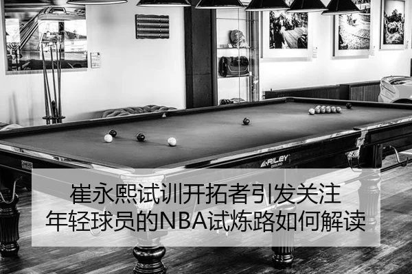 崔永熙试训开拓者引发关注 年轻球员的NBA试炼路如何解读